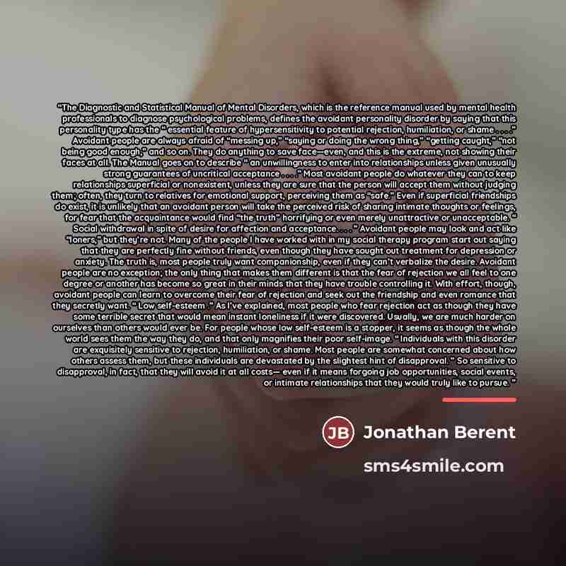 “The Diagnostic and Statistical Manual of Mental Disorders, which is the reference manual used by mental health professionals to diagnose psychological problems, defines the avoidant personality disorder by saying that this personality type has the “ essential feature of hypersensitivity to…” quote by Jonathan Berent
