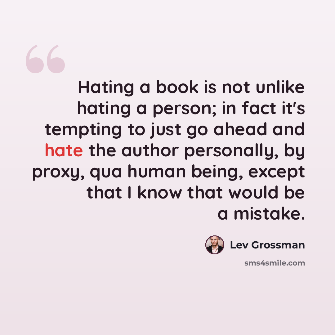 “Hating a book is not unlike hating a person; in fact it's tempting to just go ahead and hate the author personally, by proxy, qua human being, except that I know that would be a mistake.” quote by Lev Grossman