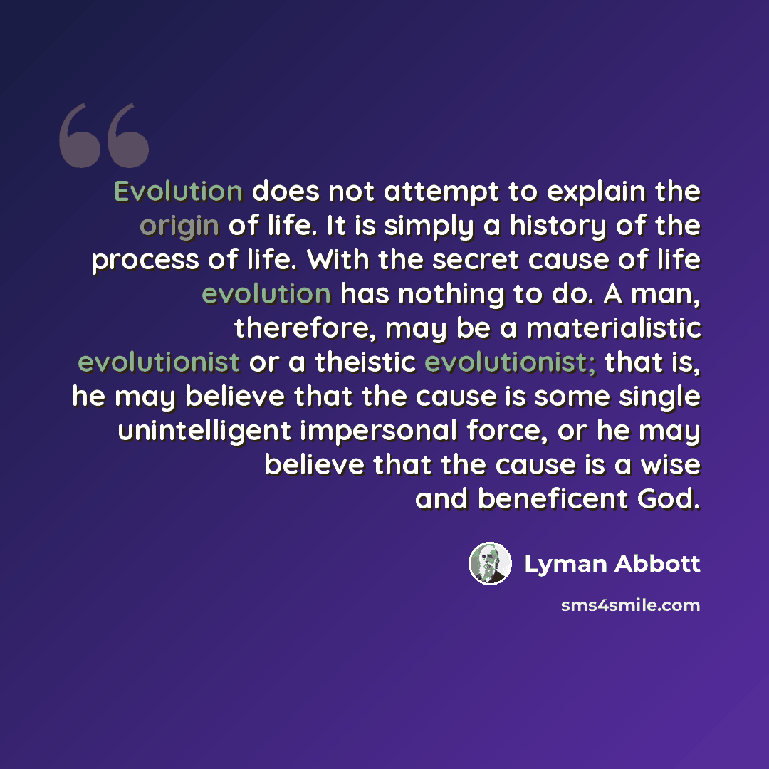 “Evolution does not attempt to explain the origin of life. It is simply a history of the process of life. With the secret cause of life evolution has nothing to do. A man, therefore, may be a materialistic evolutionist or a theistic evolutionist; that is, he may believe that the cause is some…” quote by Lyman Abbott