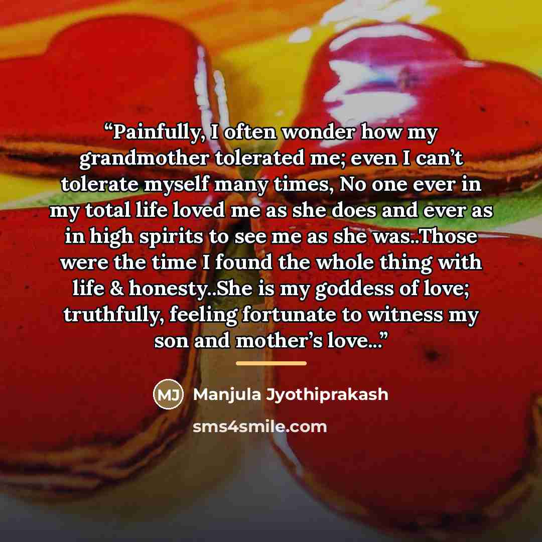 “Painfully, I often wonder how my grandmother tolerated me; even I can’t tolerate myself many times, No one ever in my total life loved me as she does and ever as in high spirits to see me as she was..Those were the time I found the whole thing with life & honesty..She is my goddess of love…” quote by Manjula Jyothiprakash