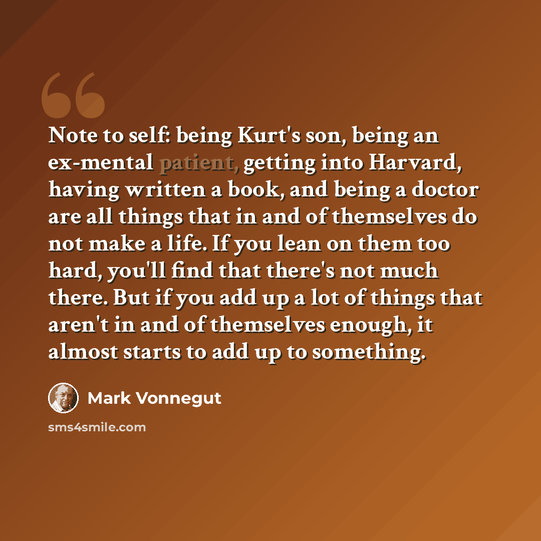 “Note to self: being Kurt's son, being an ex-mental patient, getting into Harvard, having written a book, and being a doctor are all things that in and of themselves do not make a life. If you lean on them too hard, you'll find that there's not much there. But if you add up a lot of things that…” quote by Mark Vonnegut