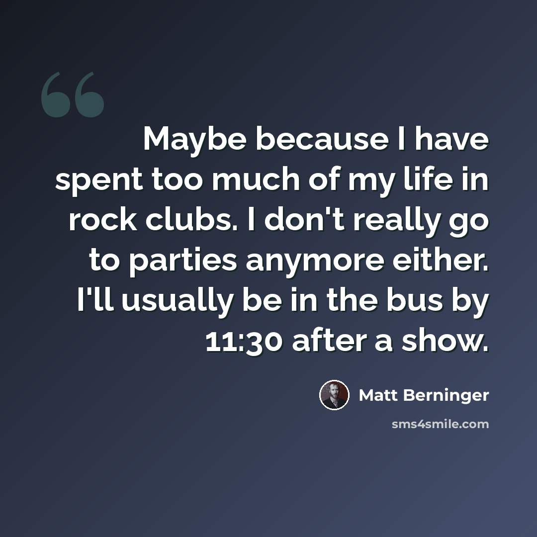 “Maybe because I have spent too much of my life in rock clubs. I don't really go to parties anymore either. I'll usually be in the bus by 11:30 after a show.” quote by Matt Berninger