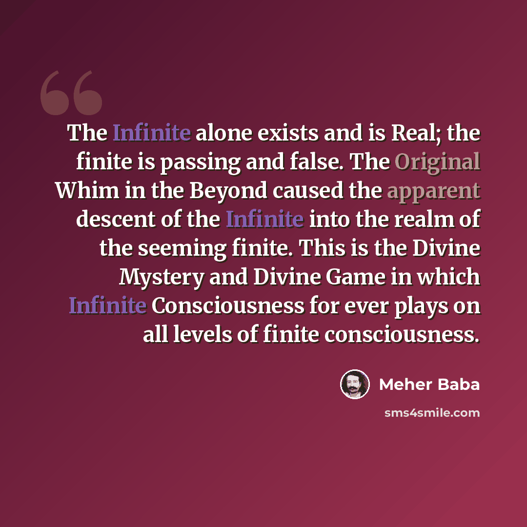 “The Infinite alone exists and is Real; the finite is passing and false. The Original Whim in the Beyond caused the apparent descent of the Infinite into the realm of the seeming finite. This is the Divine Mystery and Divine Game in which Infinite Consciousness for ever plays on all levels of…” quote by Meher Baba