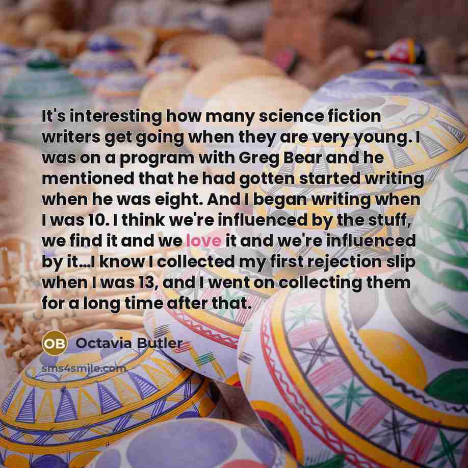 “It's interesting how many science fiction writers get going when they are very young. I was on a program with Greg Bear and he mentioned that he had gotten started writing when he was eight. And I began writing when I was 10. I think we're influenced by the stuff, we find it and we love it and…” quote by Octavia Butler
