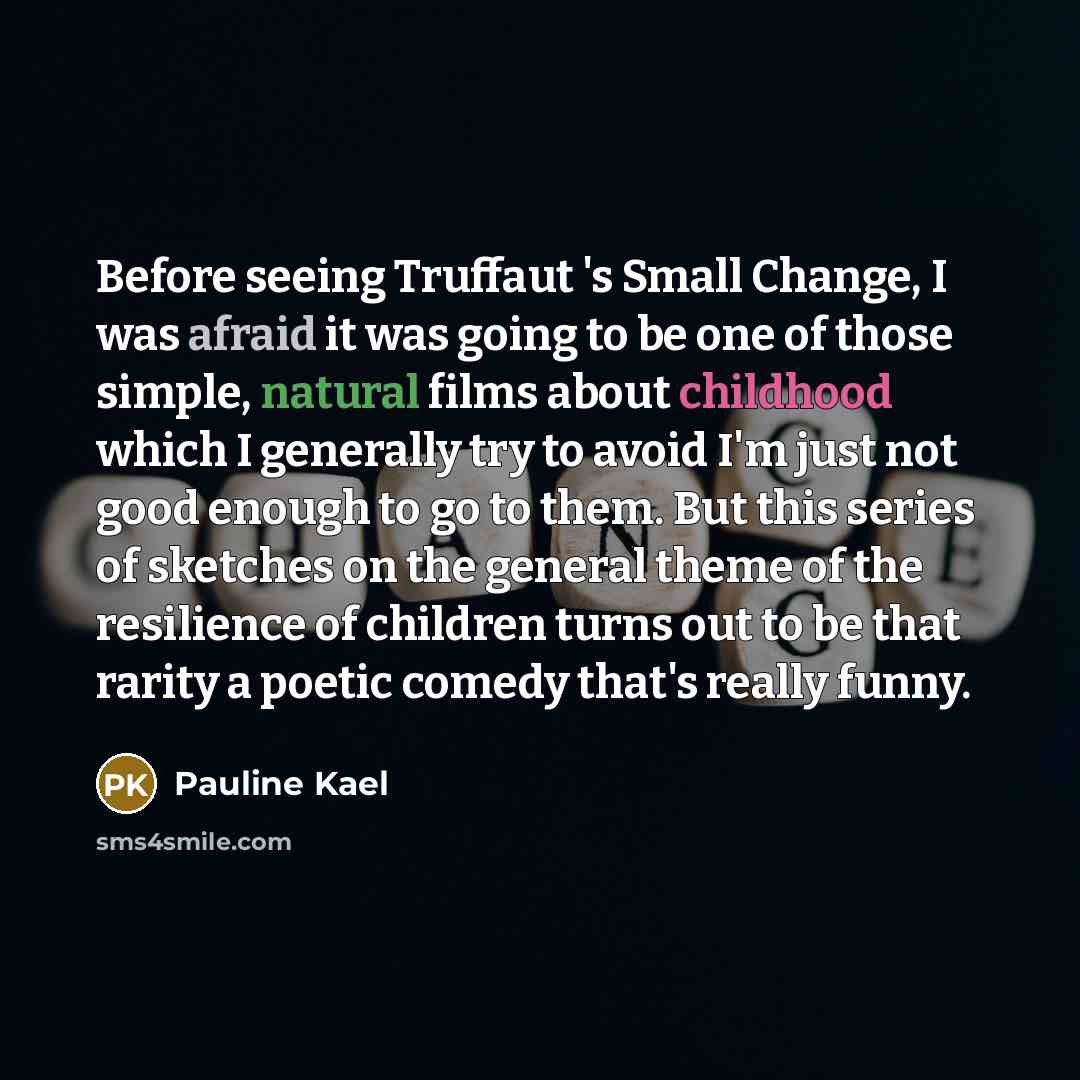 “Before seeing Truffaut 's Small Change, I was afraid it was going to be one of those simple, natural films about childhood which I generally try to avoid I'm just not good enough to go to them. But this series of sketches on the general theme of the resilience of children turns out to be that…” quote by Pauline Kael