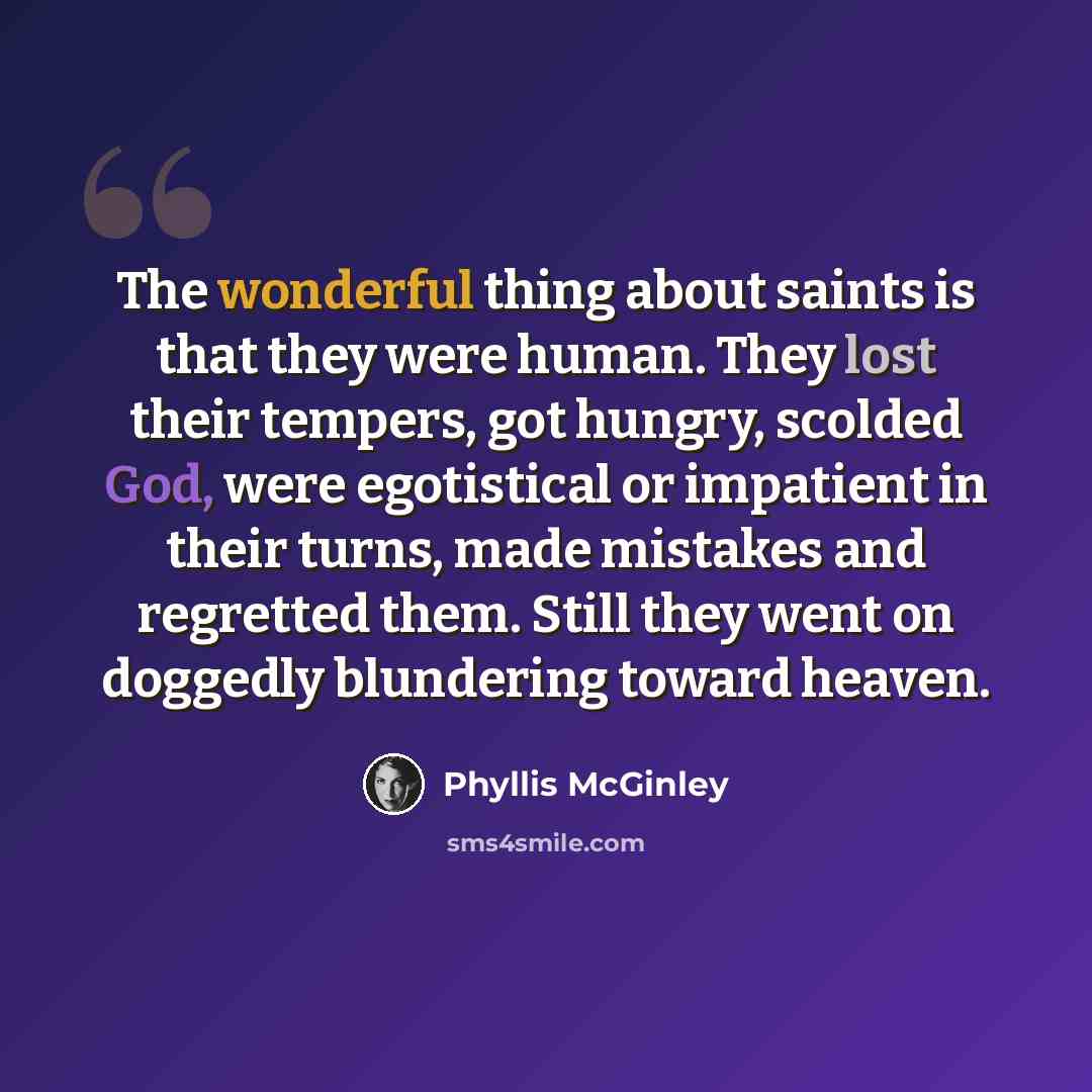 “The wonderful thing about saints is that they were human. They lost their tempers, got hungry, scolded God, were egotistical or impatient in their turns, made mistakes and regretted them. Still they went on doggedly blundering toward heaven.” quote by Phyllis McGinley