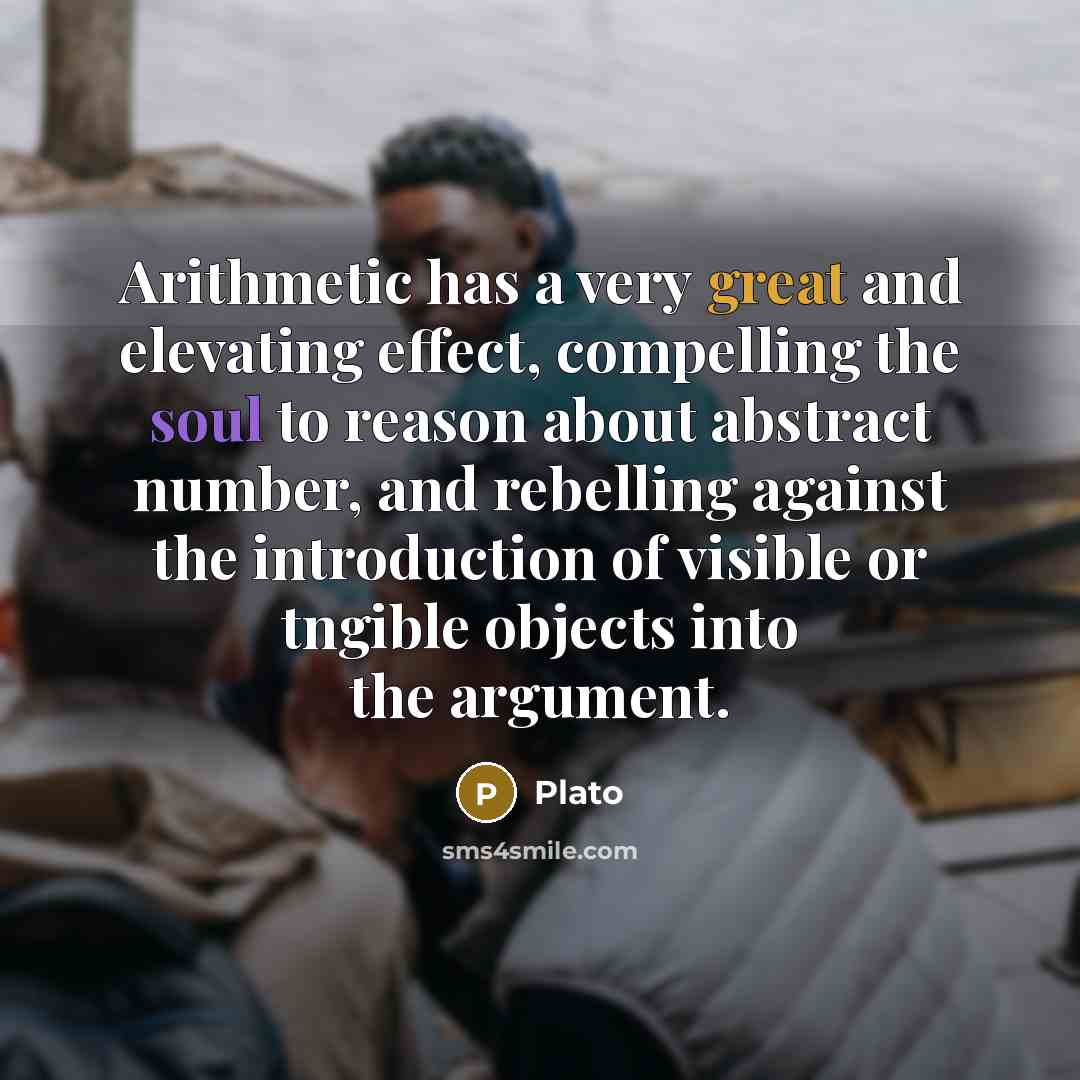 “Arithmetic has a very great and elevating effect, compelling the soul to reason about abstract number, and rebelling against the introduction of visible or tngible objects into the argument.” quote by Plato