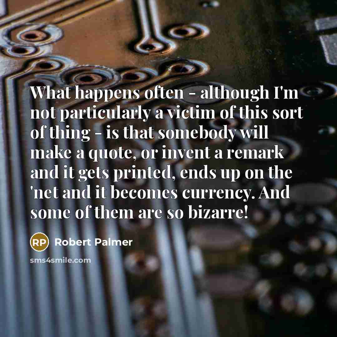“What happens often - although I'm not particularly a victim of this sort of thing - is that somebody will make a quote, or invent a remark and it gets printed, ends up on the 'net and it becomes currency. And some of them are so bizarre!” quote by Robert Palmer