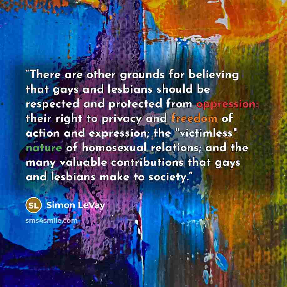 “There are other grounds for believing that gays and lesbians should be respected and protected from oppression: their right to privacy and freedom of action and expression; the "victimless" nature of homosexual relations; and the many valuable contributions that gays and lesbians make to society.” quote by Simon LeVay