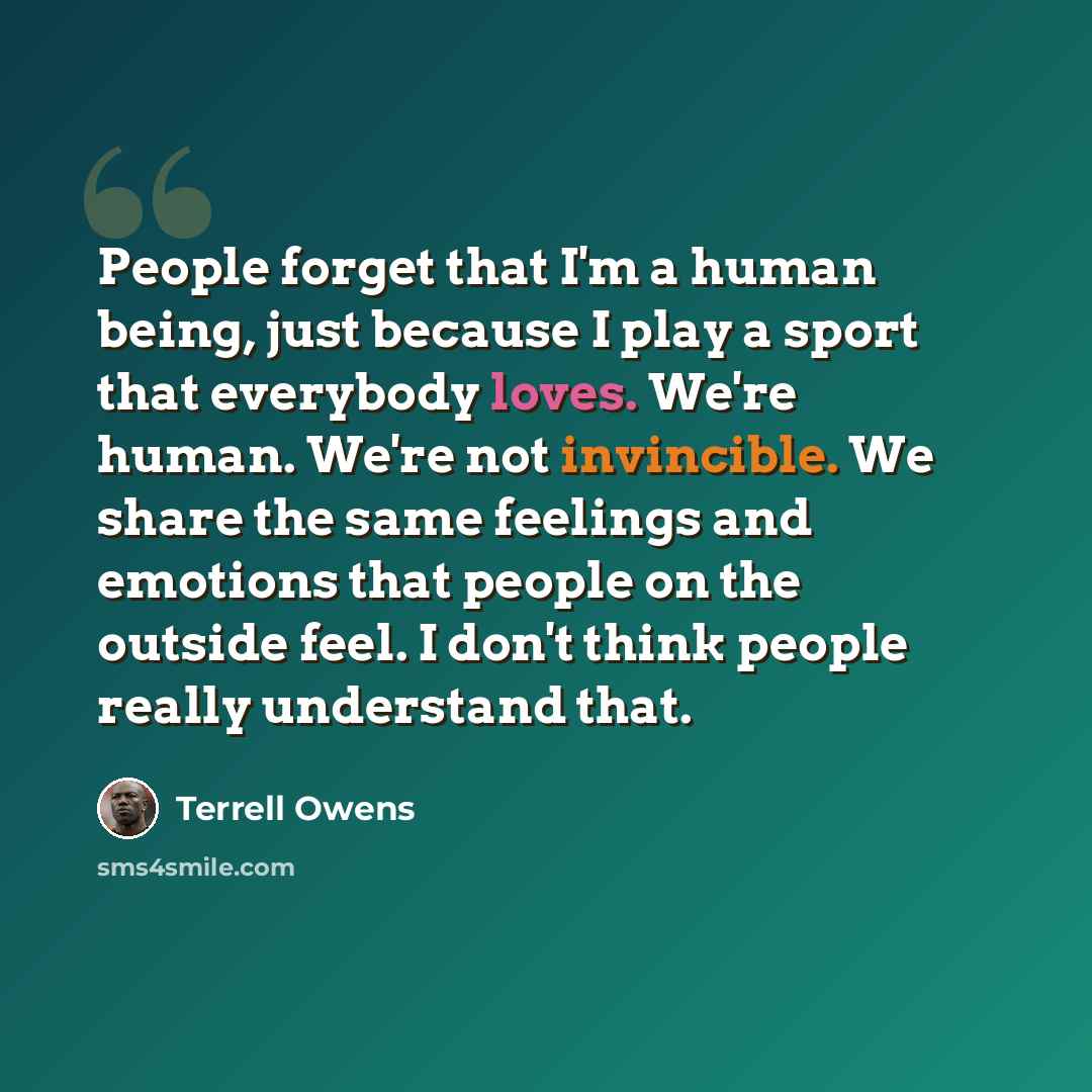 “People forget that I'm a human being, just because I play a sport that everybody loves. We're human. We're not invincible. We share the same feelings and emotions that people on the outside feel. I don't think people really understand that.” quote by Terrell Owens
