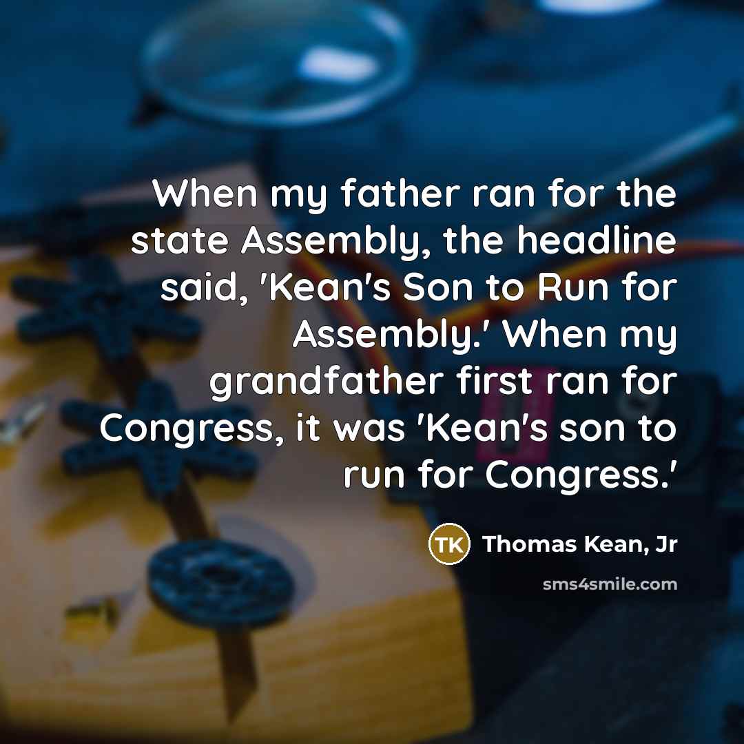 “When my father ran for the state Assembly, the headline said, 'Kean's Son to Run for Assembly.' When my grandfather first ran for Congress, it was 'Kean's son to run for Congress.'” quote by Thomas Kean, Jr