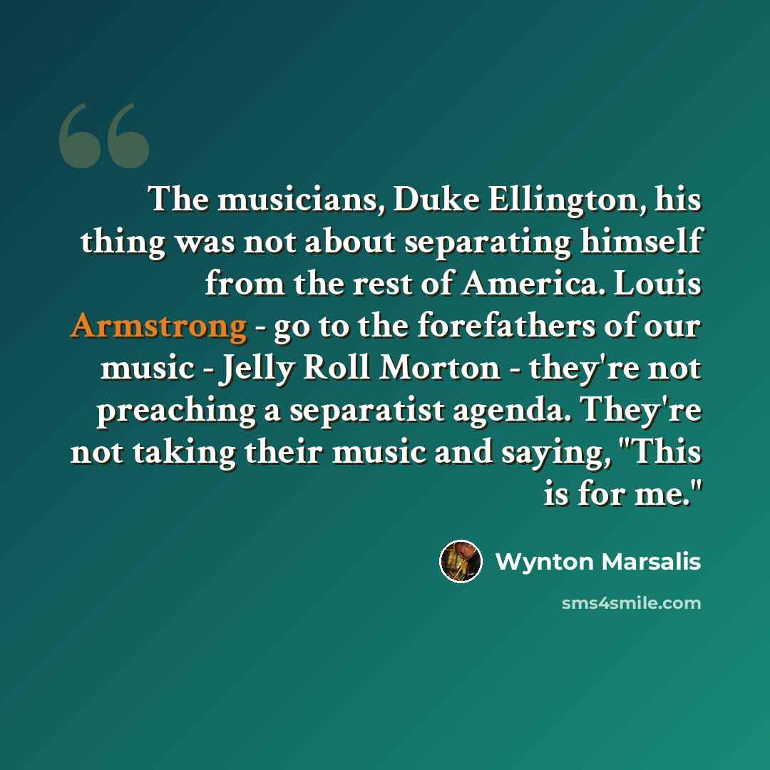 “The musicians, Duke Ellington, his thing was not about separating himself from the rest of America. Louis Armstrong - go to the forefathers of our music - Jelly Roll Morton - they're not preaching a separatist agenda. They're not taking their music and saying, "This is for me."” quote by Wynton Marsalis