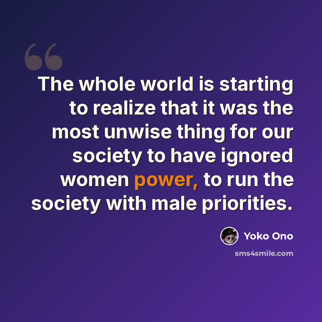 “The whole world is starting to realize that it was the most unwise thing for our society to have ignored women power, to run the society with male priorities.” quote by Yoko Ono