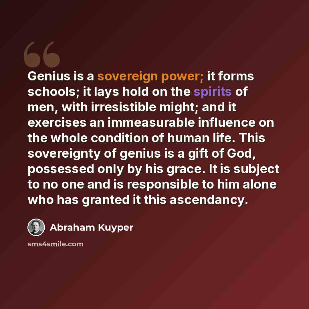 “Genius is a sovereign power; it forms schools; it lays hold on the spirits of men, with irresistible might; and it exercises an immeasurable influence on the whole condition of human life. This sovereignty of genius is a gift of God, possessed only by his grace. It is subject to no one and is…” quote by Abraham Kuyper