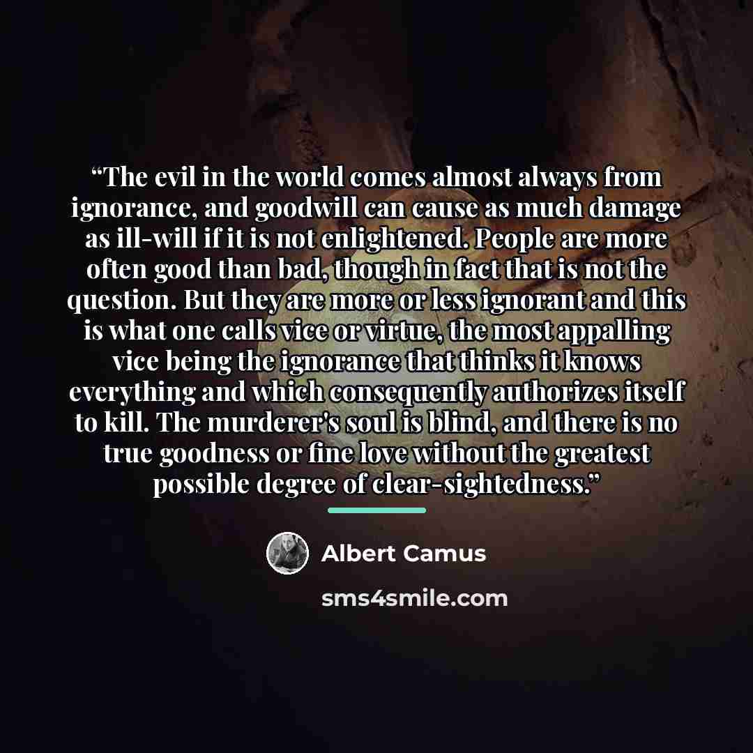 “The evil in the world comes almost always from ignorance, and goodwill can cause as much damage as ill-will if it is not enlightened. People are more often good than bad, though in fact that is not the question. But they are more or less ignorant and this is what one calls vice or virtue, the most…” quote by Albert Camus