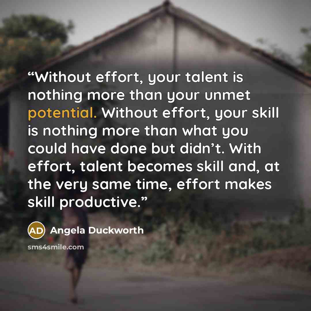 “Without effort, your talent is nothing more than your unmet potential. Without effort, your skill is nothing more than what you could have done but didn’t. With effort, talent becomes skill and, at the very same time, effort makes skill productive.” quote by Angela Duckworth