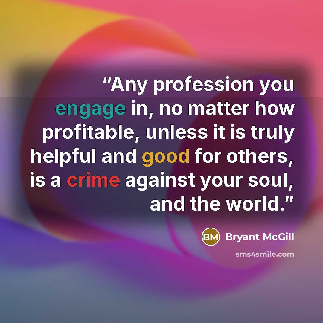 “Any profession you engage in, no matter how profitable, unless it is truly helpful and good for others, is a crime against your soul, and the world.” quote by Bryant McGill