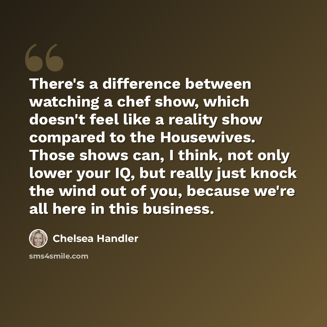“There's a difference between watching a chef show, which doesn't feel like a reality show compared to the Housewives. Those shows can, I think, not only lower your IQ, but really just knock the wind out of you, because we're all here in this business.” quote by Chelsea Handler