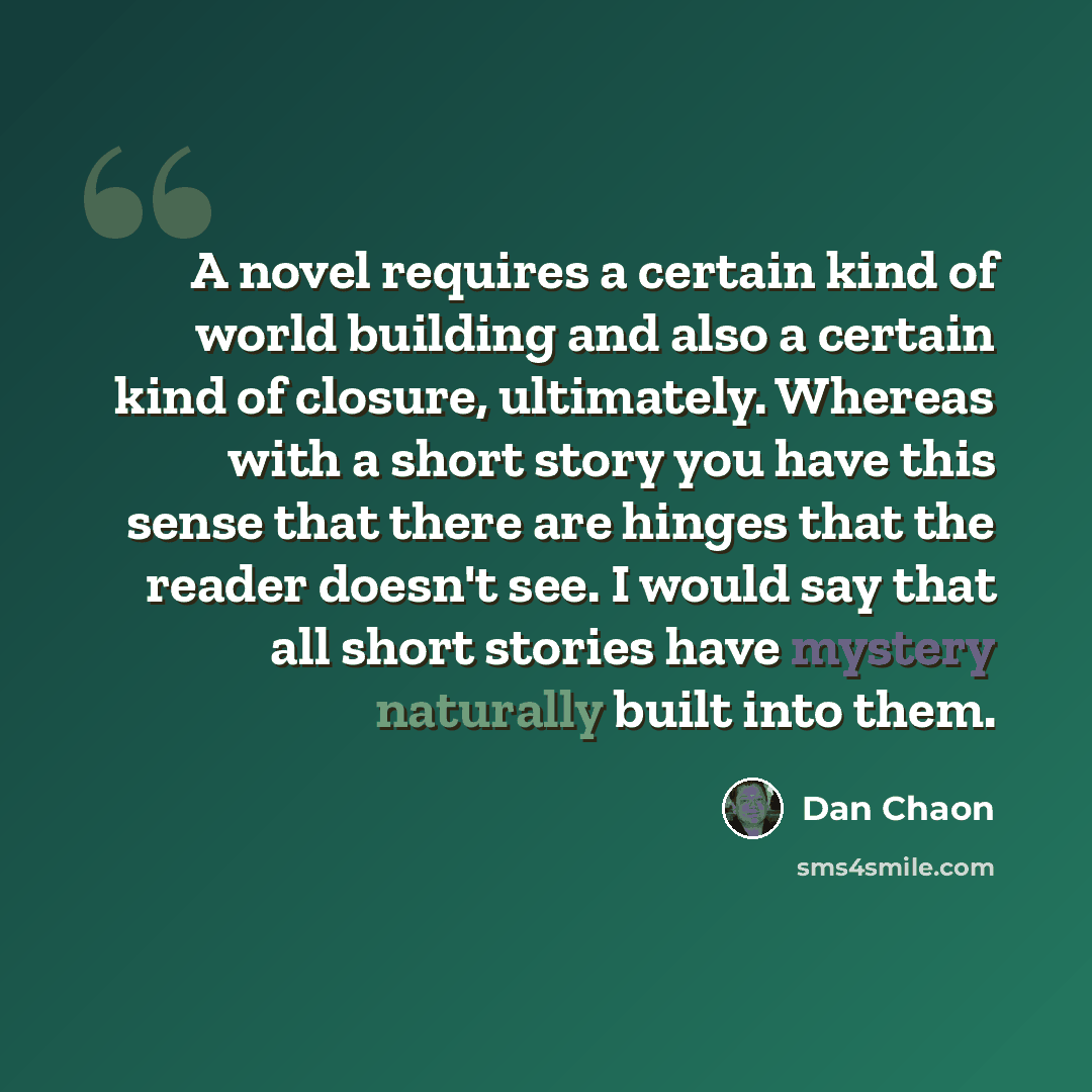 “A novel requires a certain kind of world building and also a certain kind of closure, ultimately. Whereas with a short story you have this sense that there are hinges that the reader doesn't see. I would say that all short stories have mystery naturally built into them.” quote by Dan Chaon