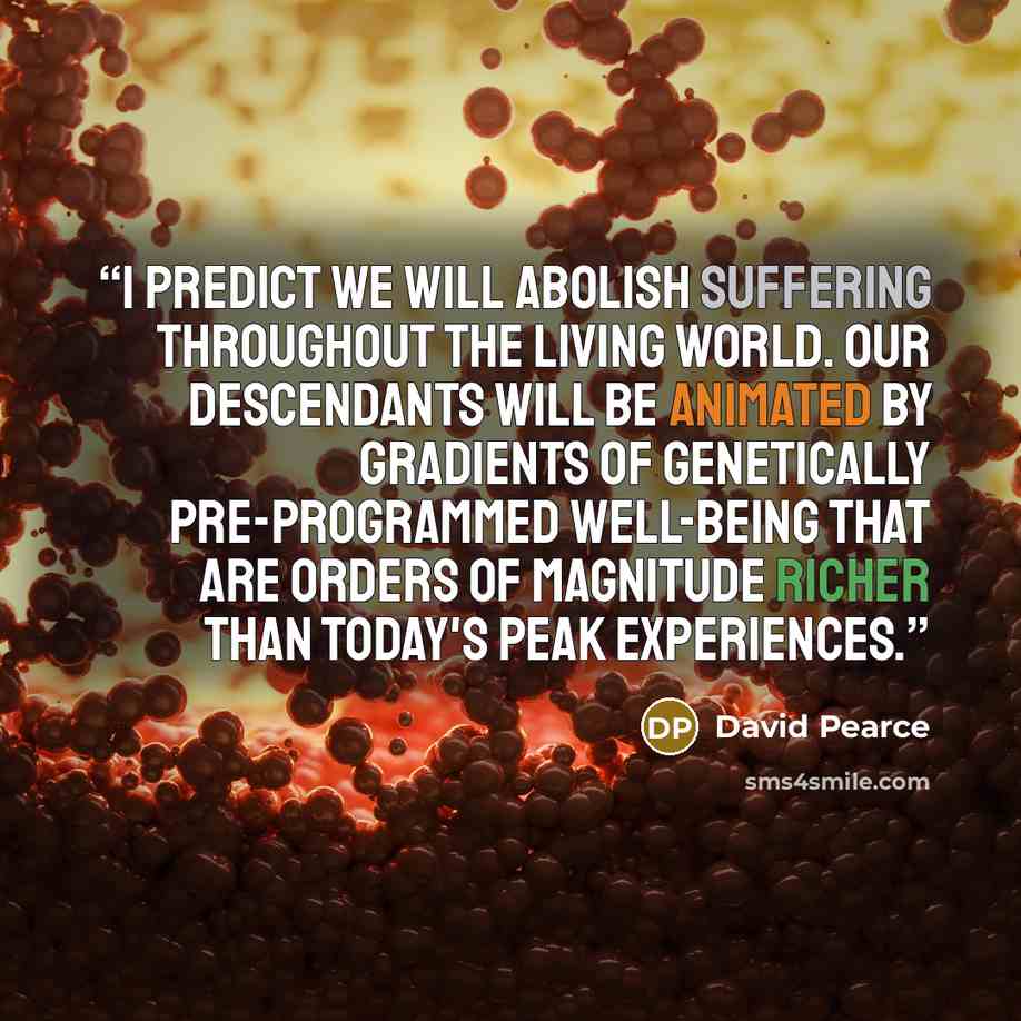 “I predict we will abolish suffering throughout the living world. Our descendants will be animated by gradients of genetically pre-programmed well-being that are orders of magnitude richer than today's peak experiences.” quote by David Pearce