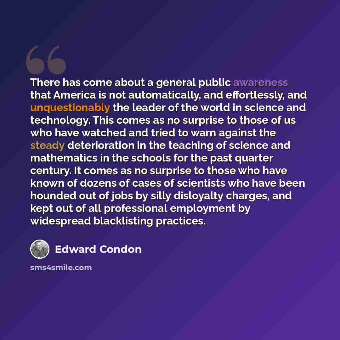 “There has come about a general public awareness that America is not automatically, and effortlessly, and unquestionably the leader of the world in science and technology. This comes as no surprise to those of us who have watched and tried to warn against the steady deterioration in the teaching of…” quote by Edward Condon
