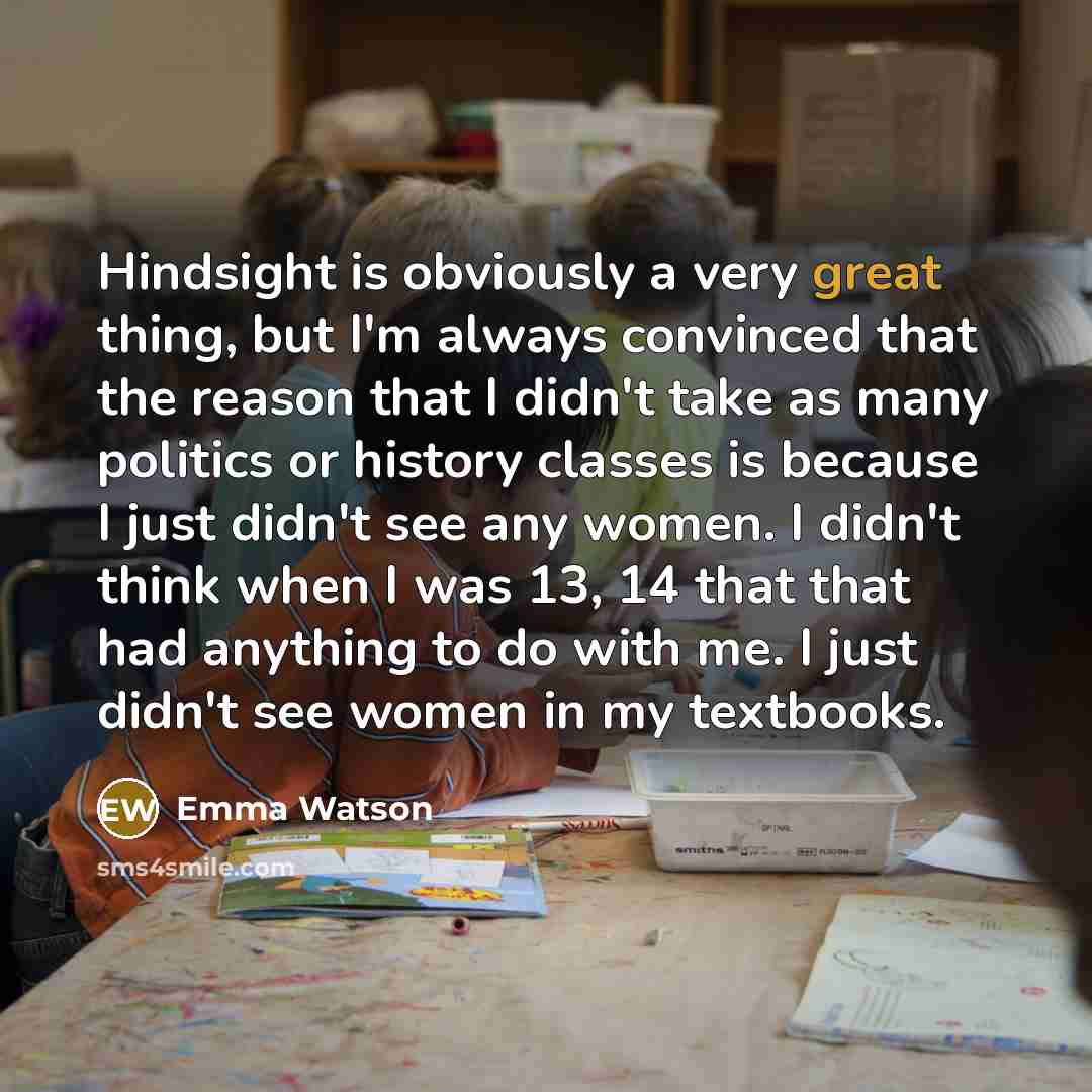 “Hindsight is obviously a very great thing, but I'm always convinced that the reason that I didn't take as many politics or history classes is because I just didn't see any women. I didn't think when I was 13, 14 that that had anything to do with me. I just didn't see women in my textbooks.” quote by Emma Watson
