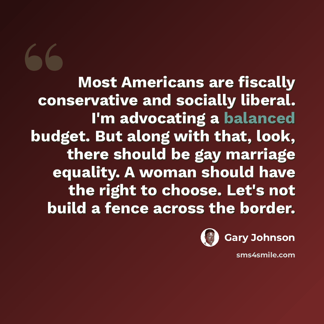 “Most Americans are fiscally conservative and socially liberal. I'm advocating a balanced budget. But along with that, look, there should be gay marriage equality. A woman should have the right to choose. Let's not build a fence across the border.” quote by Gary Johnson