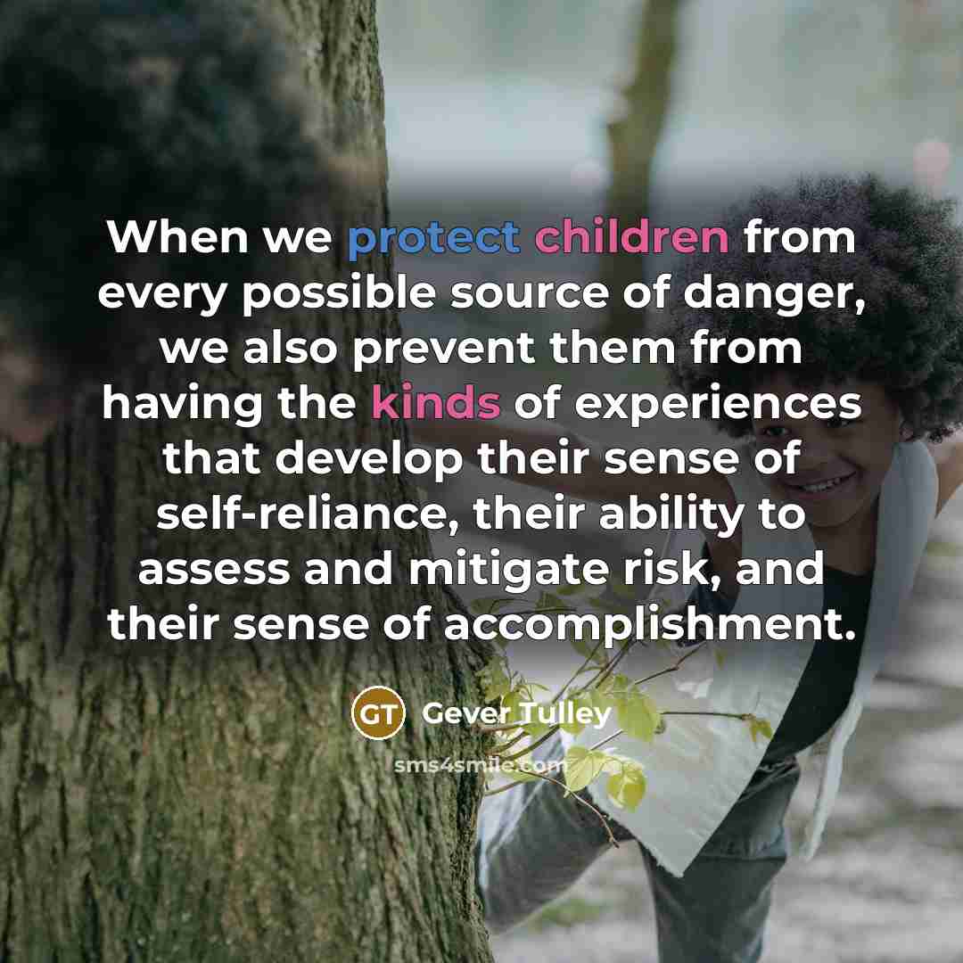“When we protect children from every possible source of danger, we also prevent them from having the kinds of experiences that develop their sense of self-reliance, their ability to assess and mitigate risk, and their sense of accomplishment.” quote by Gever Tulley