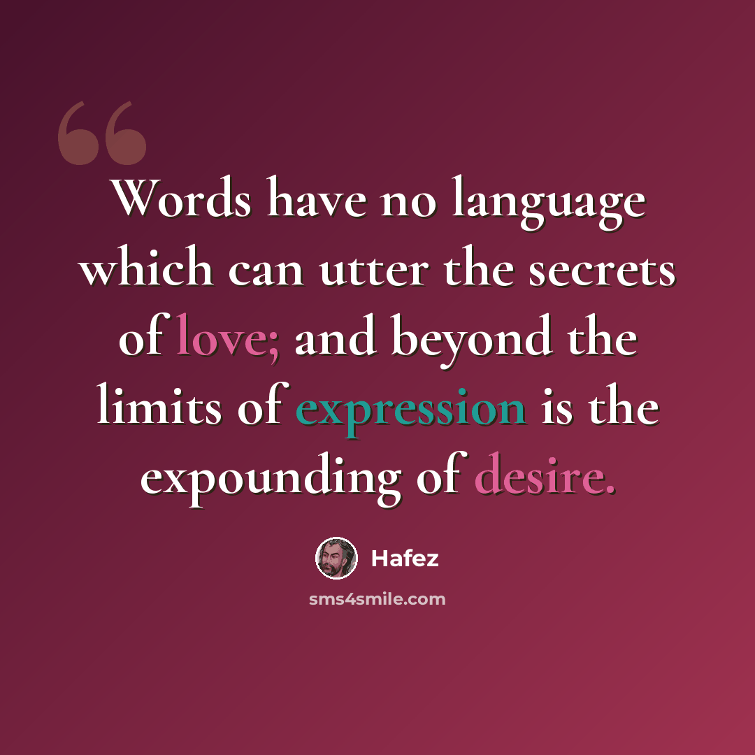 “Words have no language which can utter the secrets of love; and beyond the limits of expression is the expounding of desire.” quote by Hafez