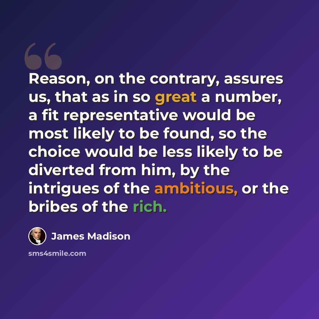 “Reason, on the contrary, assures us, that as in so great a number, a fit representative would be most likely to be found, so the choice would be less likely to be diverted from him, by the intrigues of the ambitious, or the bribes of the rich.” quote by James Madison