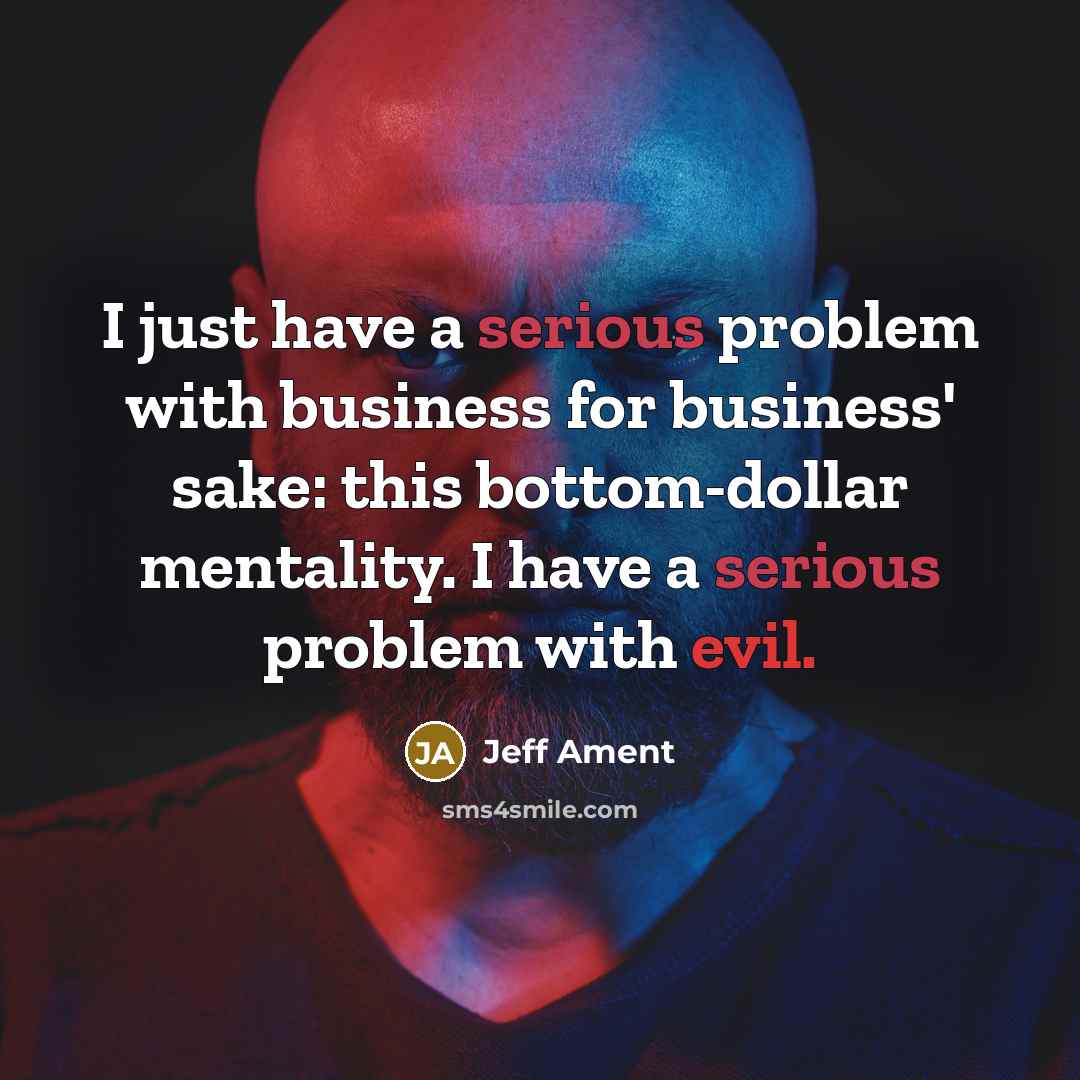 “I just have a serious problem with business for business' sake: this bottom-dollar mentality. I have a serious problem with evil.” quote by Jeff Ament