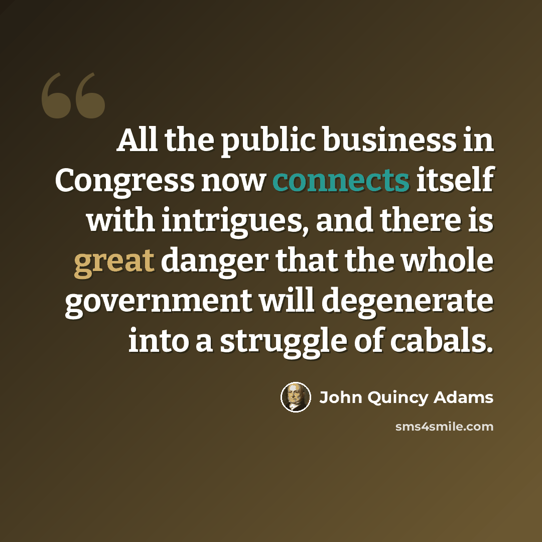 “All the public business in Congress now connects itself with intrigues, and there is great danger that the whole government will degenerate into a struggle of cabals.” quote by John Quincy Adams
