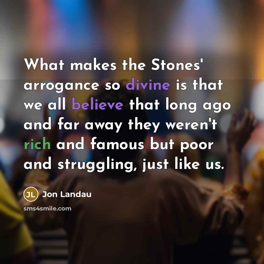 “What makes the Stones' arrogance so divine is that we all believe that long ago and far away they weren't rich and famous but poor and struggling, just like us.” quote by Jon Landau