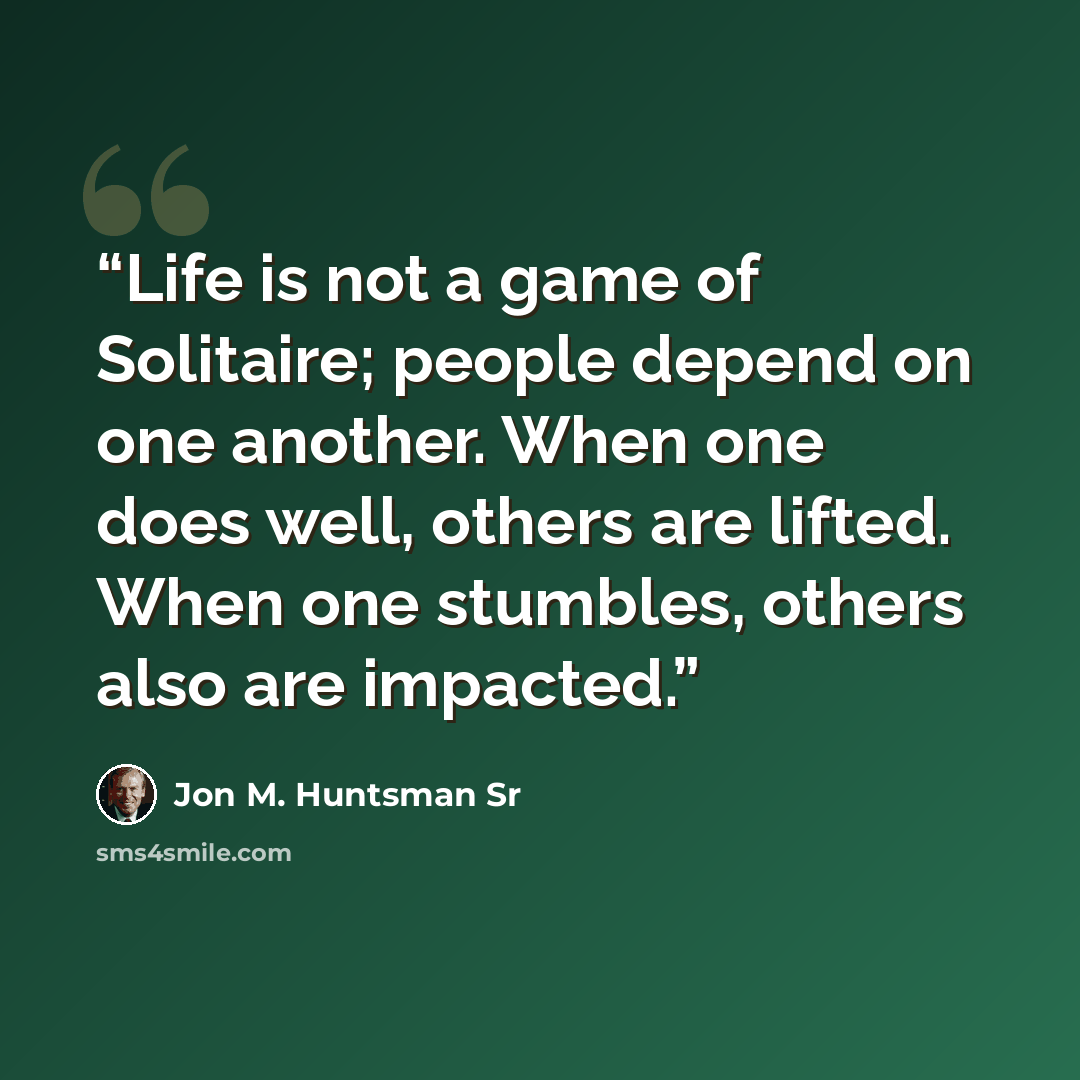 “Life is not a game of Solitaire; people depend on one another. When one does well, others are lifted. When one stumbles, others also are impacted.” quote by Jon M. Huntsman Sr