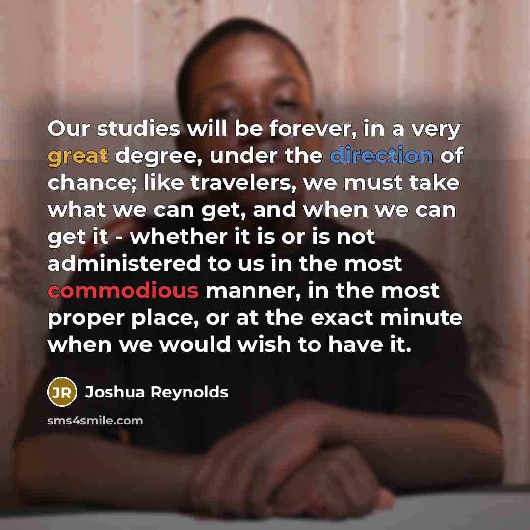 “Our studies will be forever, in a very great degree, under the direction of chance; like travelers, we must take what we can get, and when we can get it - whether it is or is not administered to us in the most commodious manner, in the most proper place, or at the exact minute when we would wish…” quote by Joshua Reynolds