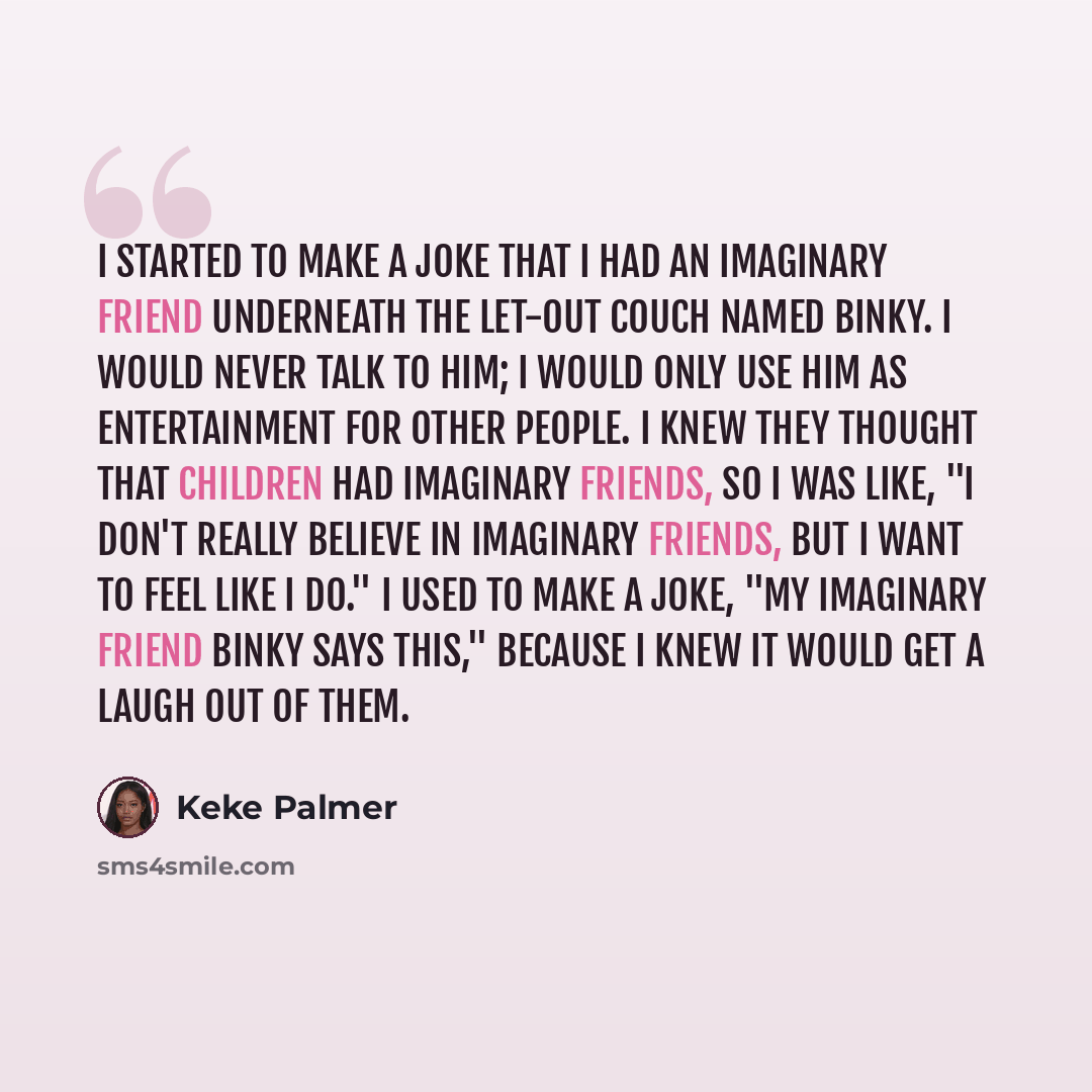“I started to make a joke that I had an imaginary friend underneath the let-out couch named Binky. I would never talk to him; I would only use him as entertainment for other people. I knew they thought that children had imaginary friends, so I was like, "I don't really believe in imaginary friends…” quote by Keke Palmer