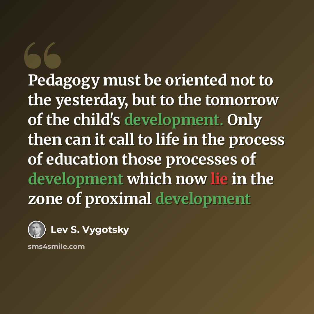 “Pedagogy must be oriented not to the yesterday, but to the tomorrow of the child's development. Only then can it call to life in the process of education those processes of development which now lie in the zone of proximal development” quote by Lev S. Vygotsky
