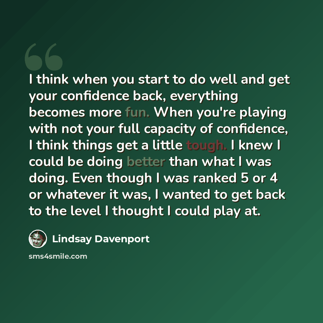 “I think when you start to do well and get your confidence back, everything becomes more fun. When you're playing with not your full capacity of confidence, I think things get a little tough. I knew I could be doing better than what I was doing. Even though I was ranked 5 or 4 or whatever it was, I…” quote by Lindsay Davenport