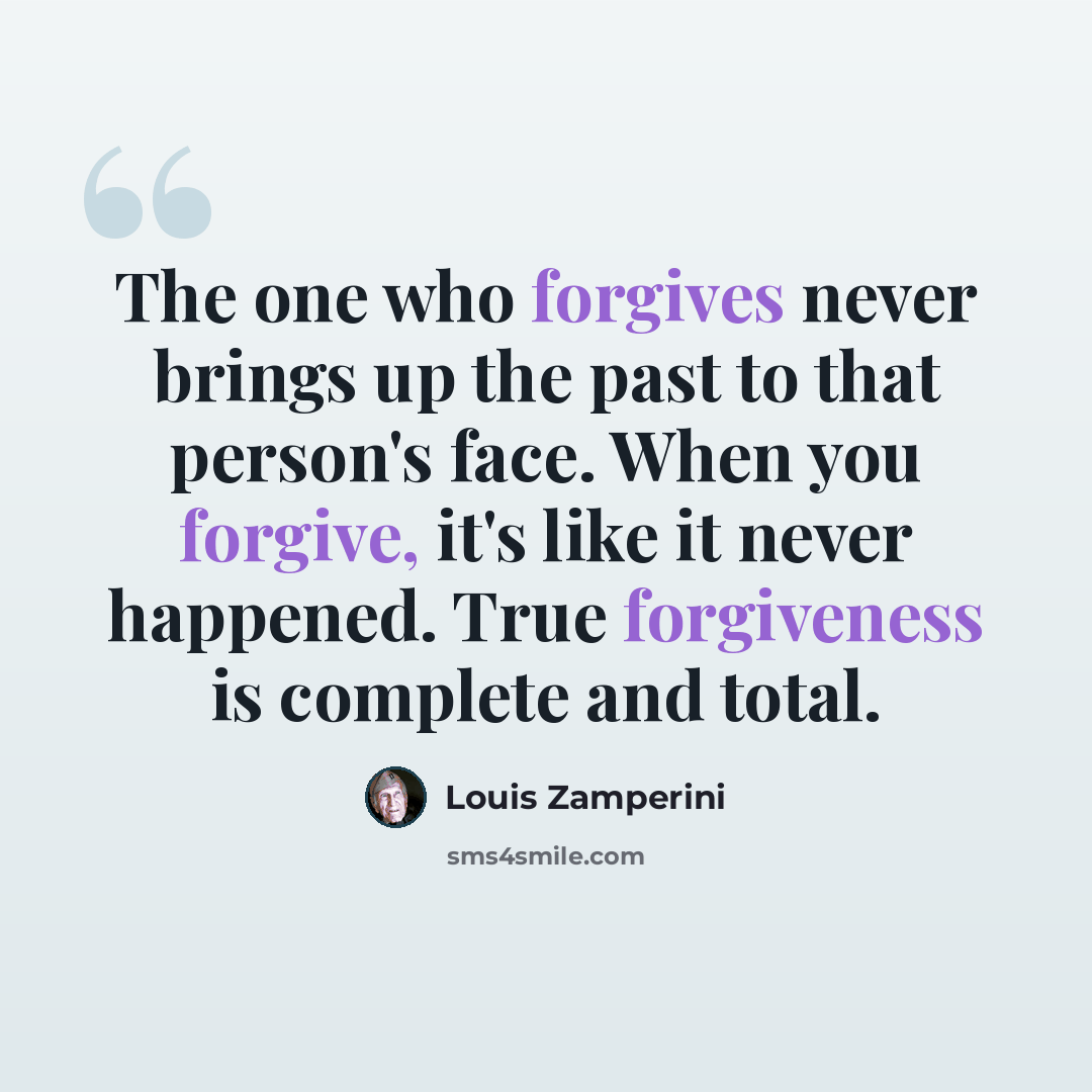 “The one who forgives never brings up the past to that person's face. When you forgive, it's like it never happened. True forgiveness is complete and total.” quote by Louis Zamperini