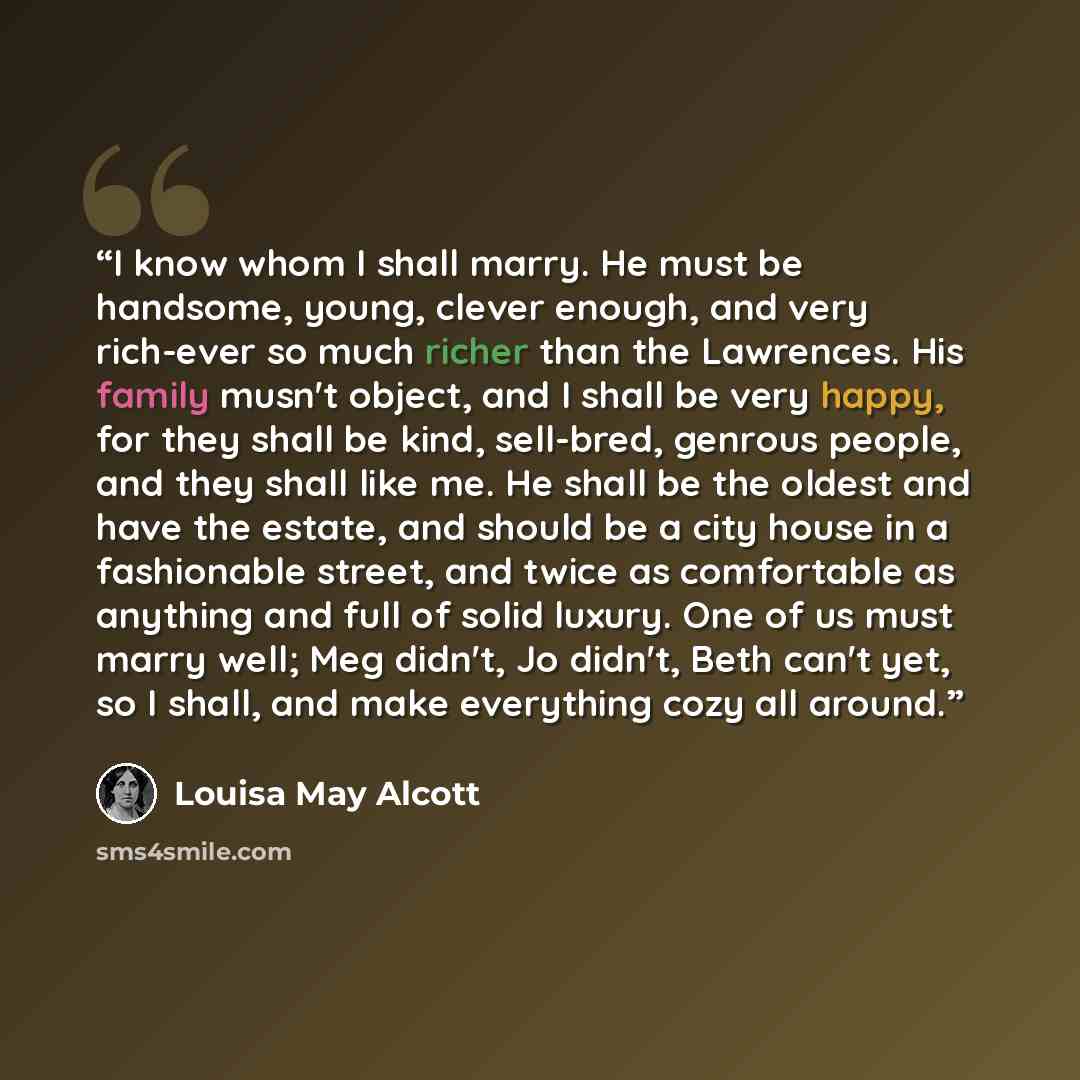 “I know whom I shall marry. He must be handsome, young, clever enough, and very rich-ever so much richer than the Lawrences. His family musn't object, and I shall be very happy, for they shall be kind, sell-bred, genrous people, and they shall like me. He shall be the oldest and have the estate…” quote by Louisa May Alcott
