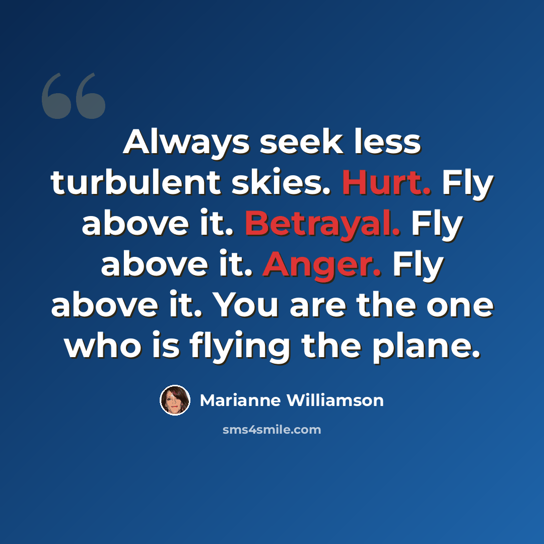 “Always seek less turbulent skies. Hurt. Fly above it. Betrayal. Fly above it. Anger. Fly above it. You are the one who is flying the plane.” quote by Marianne Williamson