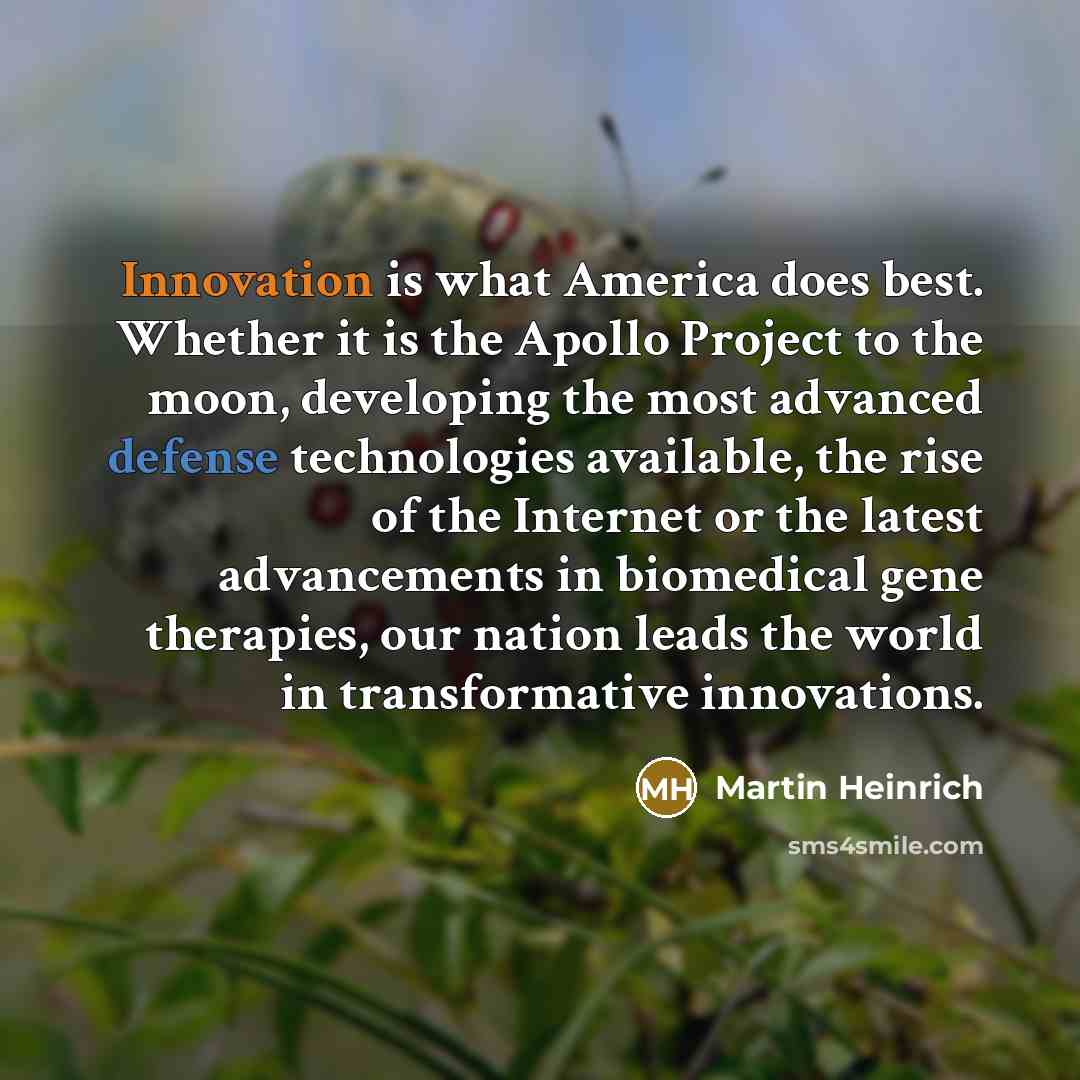 “Innovation is what America does best. Whether it is the Apollo Project to the moon, developing the most advanced defense technologies available, the rise of the Internet or the latest advancements in biomedical gene therapies, our nation leads the world in transformative innovations.” quote by Martin Heinrich
