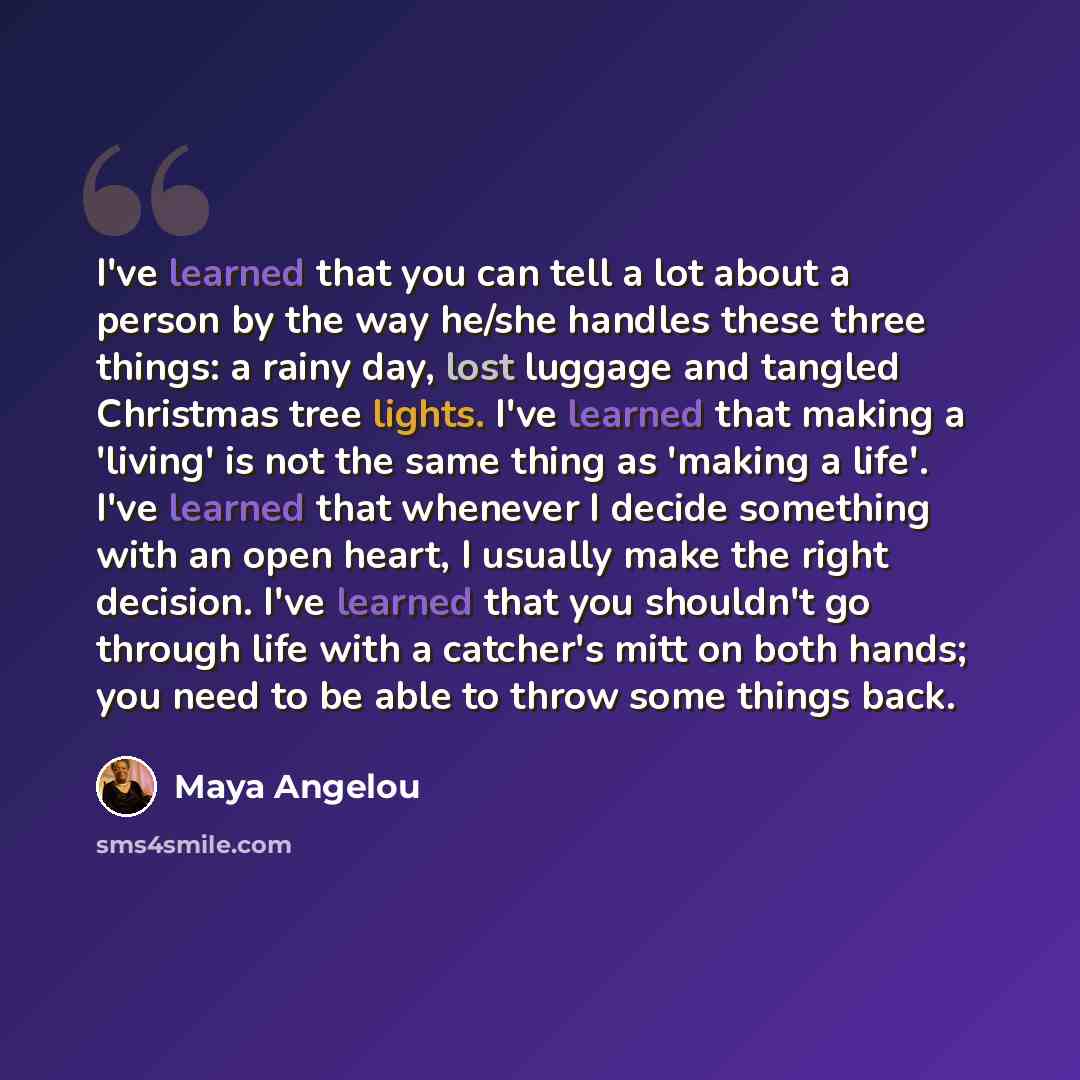 “I've learned that you can tell a lot about a person by the way he/she handles these three things: a rainy day, lost luggage and tangled Christmas tree lights. I've learned that making a 'living' is not the same thing as 'making a life'. I've learned that whenever I decide something with an open…” quote by Maya Angelou