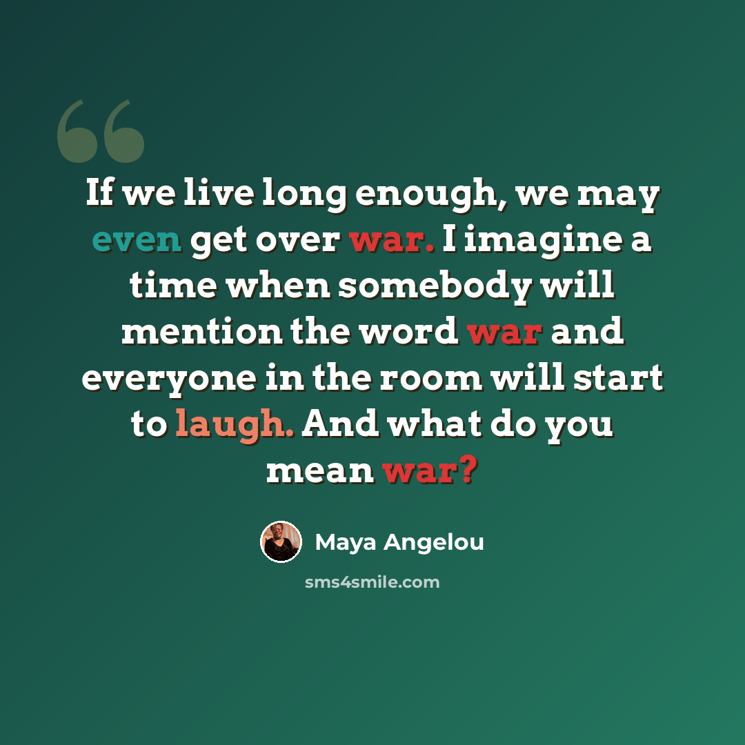 “If we live long enough, we may even get over war. I imagine a time when somebody will mention the word war and everyone in the room will start to laugh. And what do you mean war?” quote by Maya Angelou