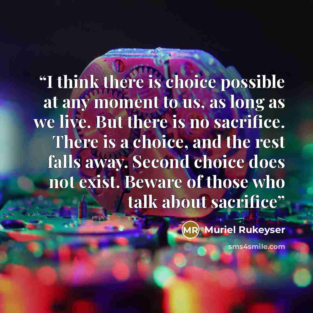 “I think there is choice possible at any moment to us, as long as we live. But there is no sacrifice. There is a choice, and the rest falls away. Second choice does not exist. Beware of those who talk about sacrifice” quote by Muriel Rukeyser