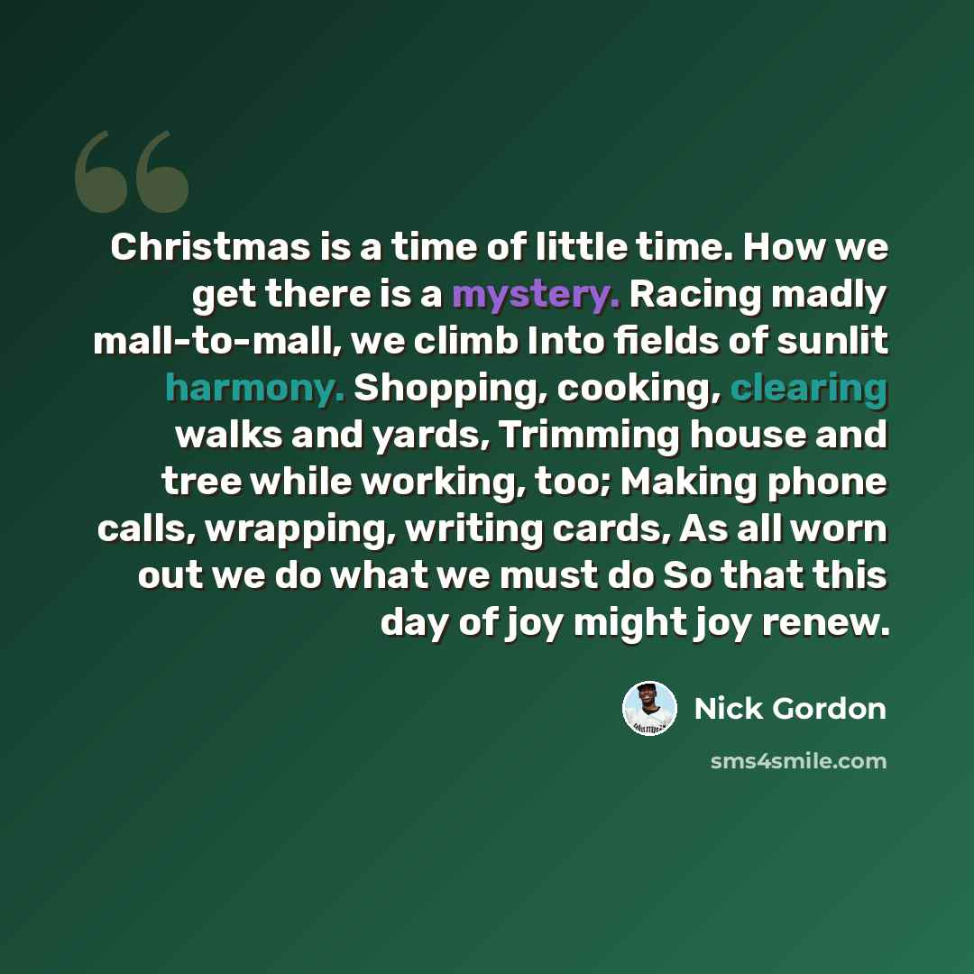 “Christmas is a time of little time. How we get there is a mystery. Racing madly mall-to-mall, we climb Into fields of sunlit harmony. Shopping, cooking, clearing walks and yards, Trimming house and tree while working, too; Making phone calls, wrapping, writing cards, As all worn out we do what we…” quote by Nick Gordon