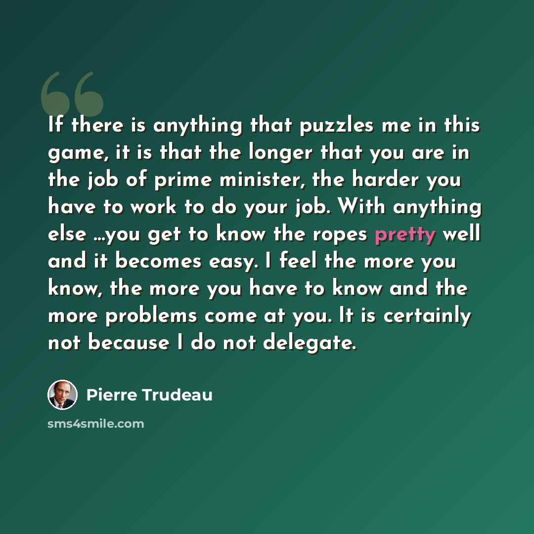 “If there is anything that puzzles me in this game, it is that the longer that you are in the job of prime minister, the harder you have to work to do your job. With anything else …you get to know the ropes pretty well and it becomes easy. I feel the more you know, the more you have to know and the…” quote by Pierre Trudeau