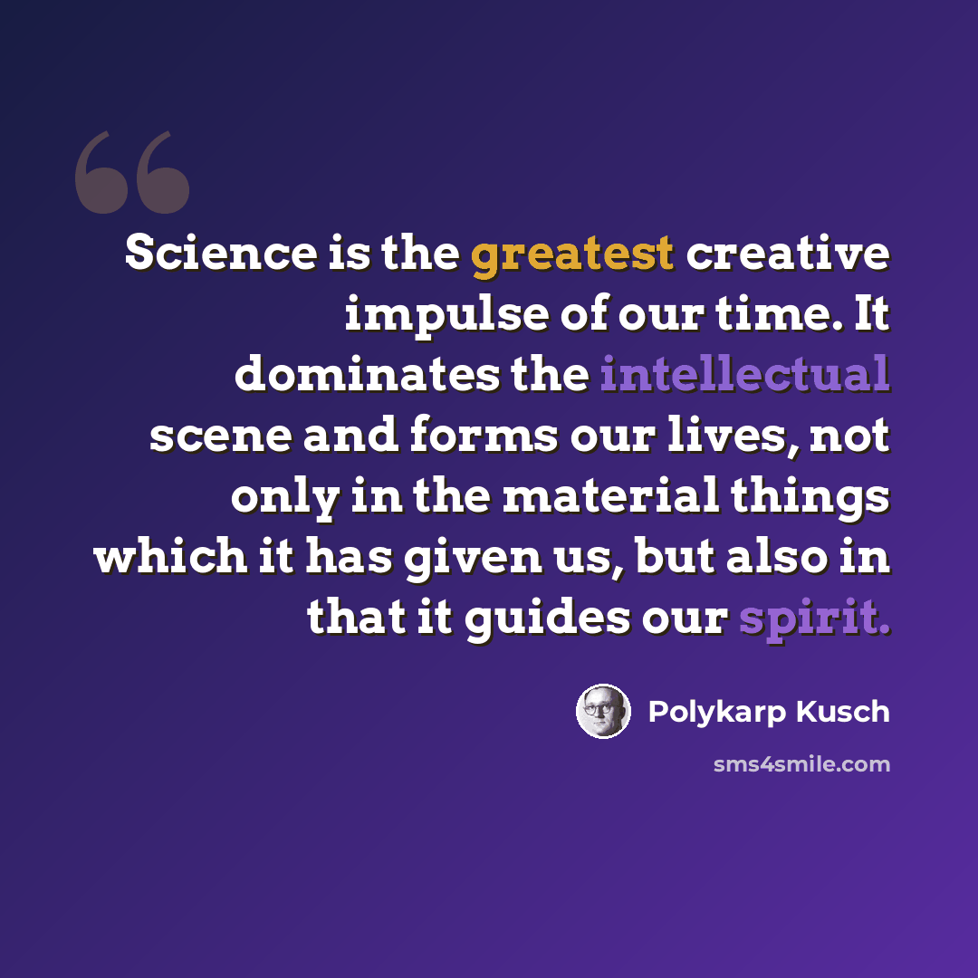 “Science is the greatest creative impulse of our time. It dominates the intellectual scene and forms our lives, not only in the material things which it has given us, but also in that it guides our spirit.” quote by Polykarp Kusch