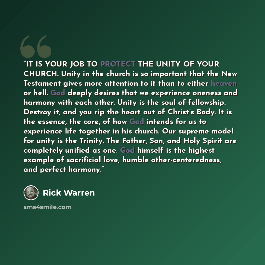 “IT IS YOUR JOB TO PROTECT THE UNITY OF YOUR CHURCH. Unity in the church is so important that the New Testament gives more attention to it than to either heaven or hell. God deeply desires that we experience oneness and harmony with each other. Unity is the soul of fellowship. Destroy it, and you…” quote by Rick Warren