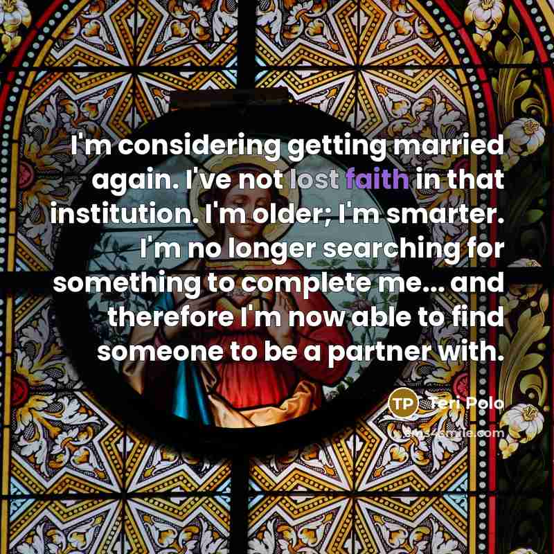 “I'm considering getting married again. I've not lost faith in that institution. I'm older; I'm smarter. I'm no longer searching for something to complete me... and therefore I'm now able to find someone to be a partner with.” quote by Teri Polo